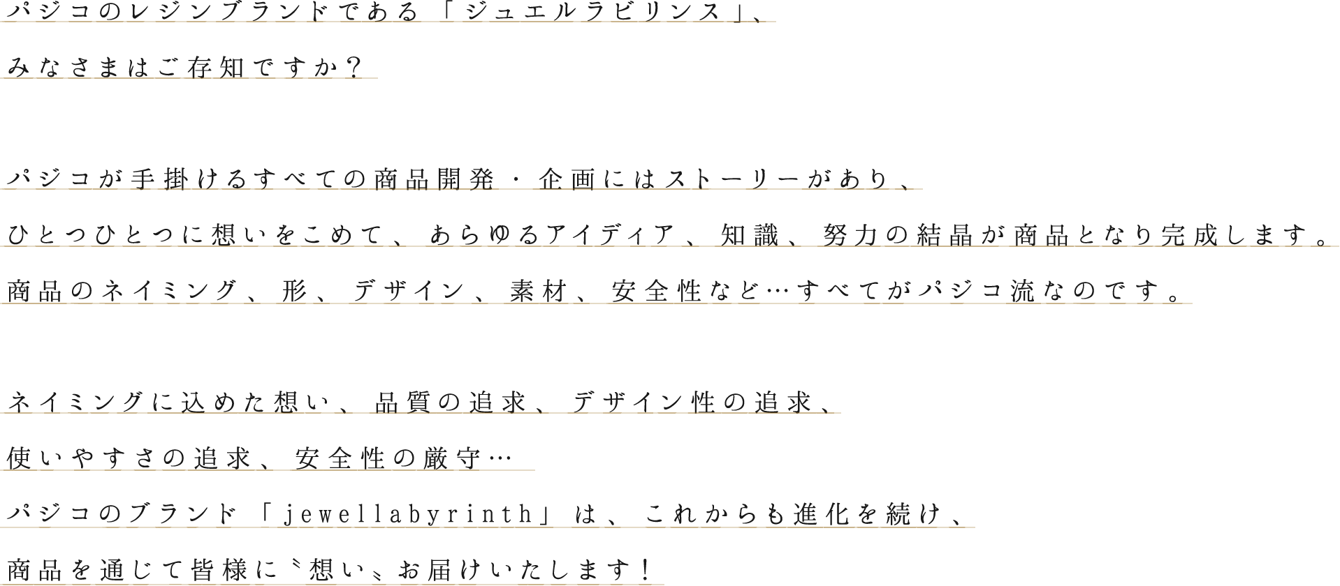 パジコのレジンブランドである「ジュエルラビリンス」、
みなさまはご存知ですか？
パジコが手掛けるすべての商品開発・企画にはストーリーがあり、
ひとつひとつに想いをこめて、あらゆるアイディア、知識、努力の結晶が商品となり完成します。
商品のネイミング、形、デザイン、素材、安全性など...すべてがパジコ流なのです。
ネイミングに込めた想い、品質の追求、デザイン性の追求、
使いやすさの追求、安全性の厳守...
パジコのブランド「jewellabyrinth」は、これからも進化を続け、
商品を通じて皆様に〝想い〟お届けいたします！
