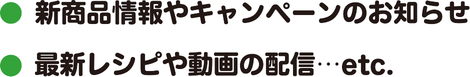 ●新商品情報やキャンペーンのお知らせ●最新レシピや動画の配信 etc