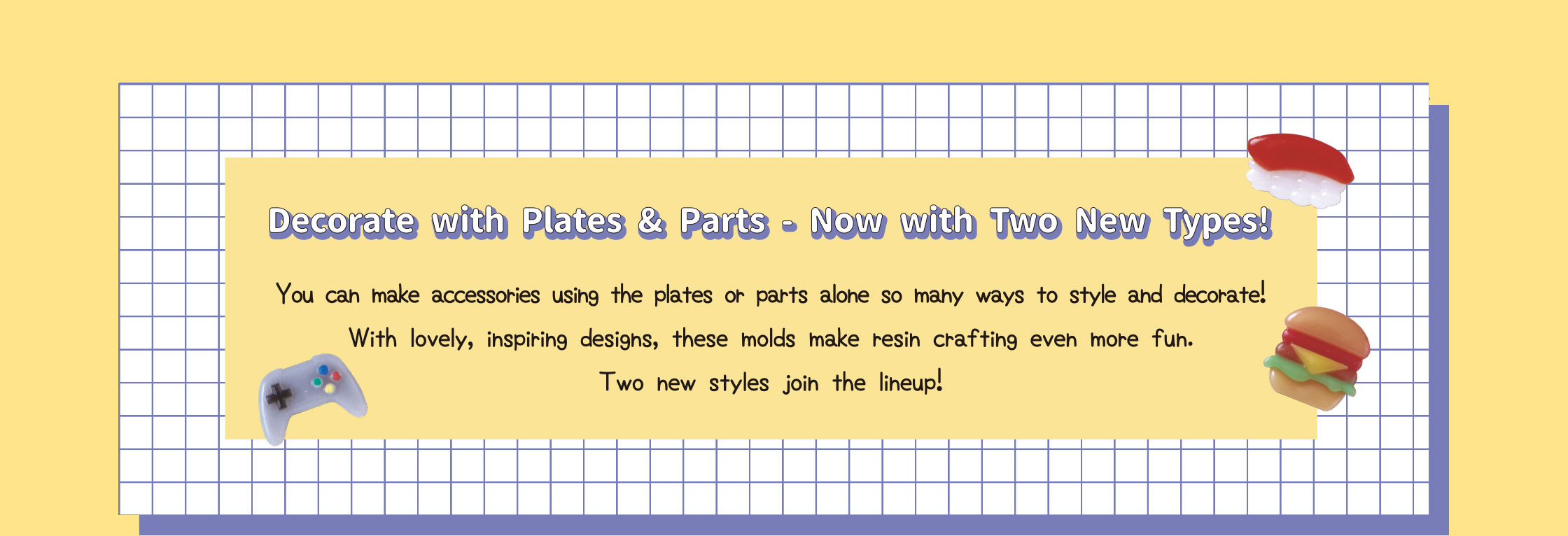 Decorate with Plates & Parts - Now with Two New Types! You can make accessories using the plates or parts alone so many ways to style and decorate! With lovely, inspiring designs, these molds make resin crafting even more fun. Two new styles join the lineup!