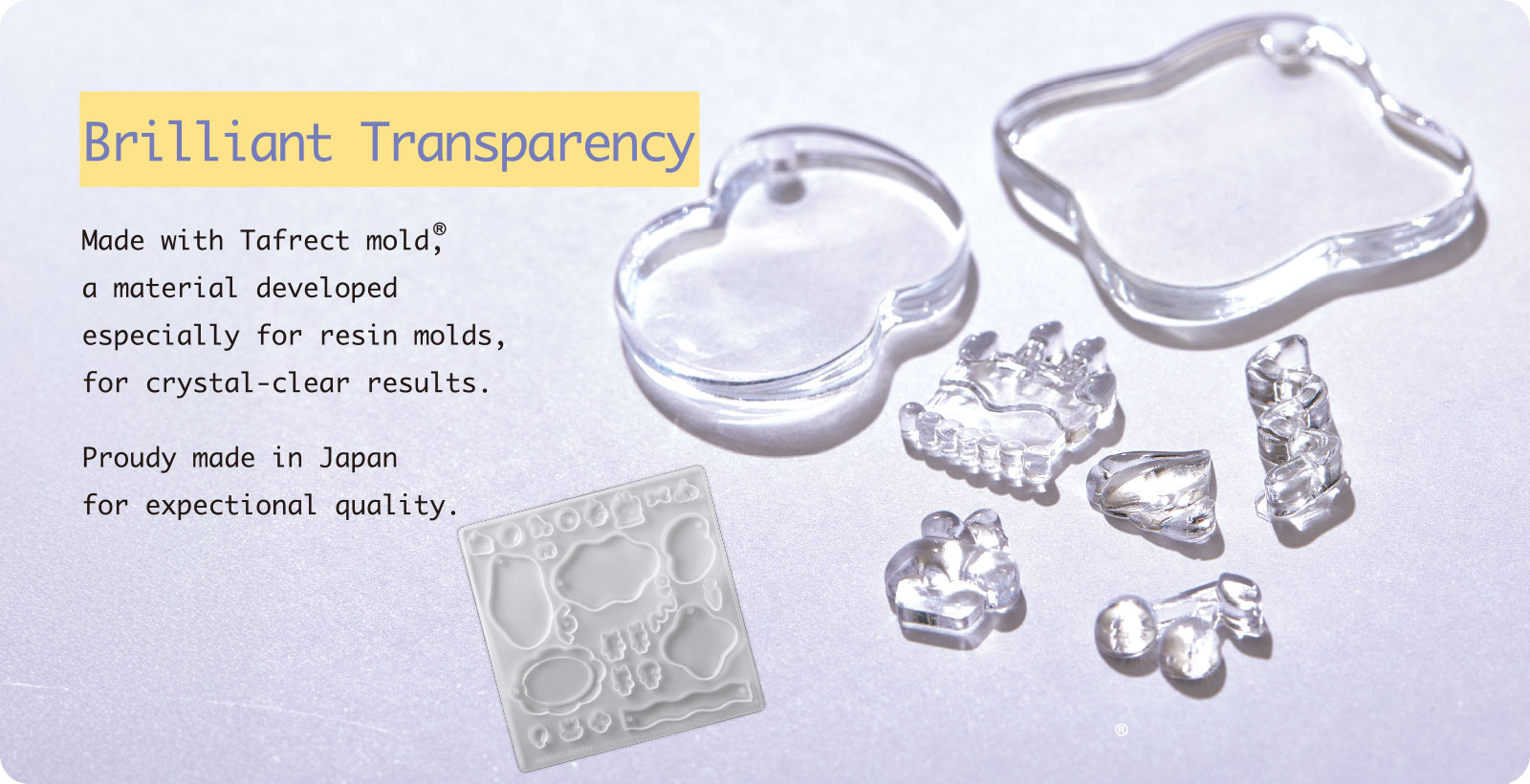 Brilliant Transparency Made with Tafrect mold®, a material developed especially for resin molds, for crystal-clear results. Proudy made in Japan for expectional quality.