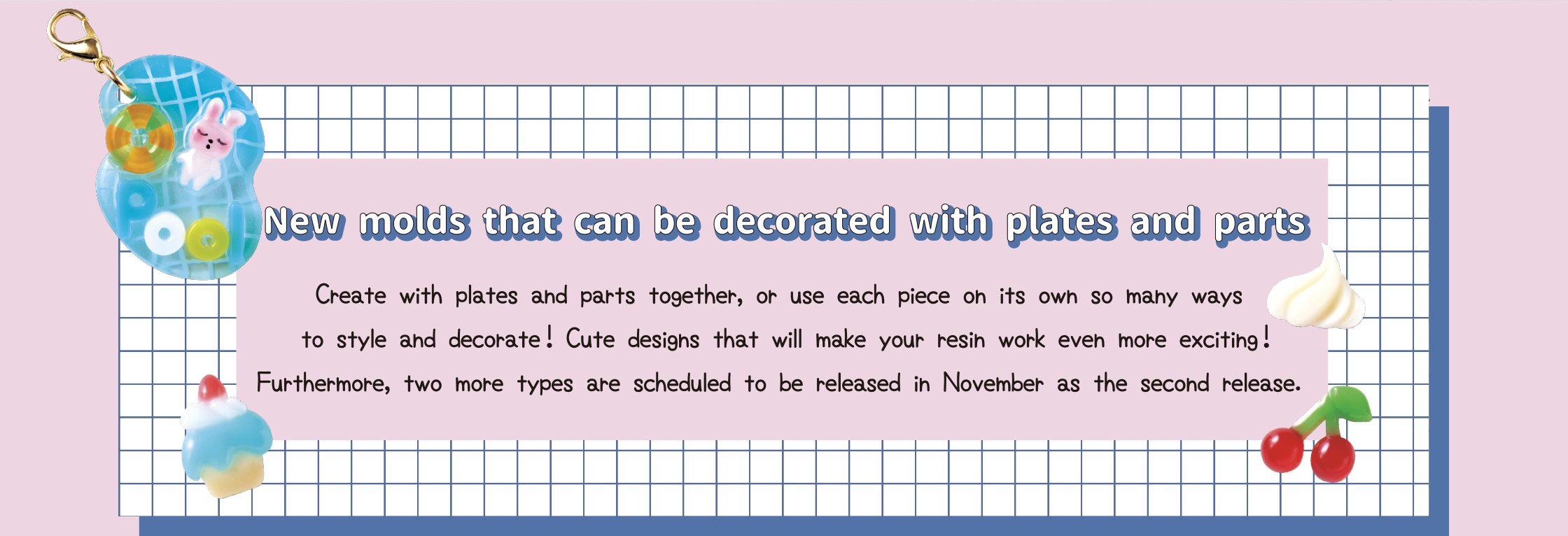 New molds that can be decorated with plates and parts　Create with plates and parts together, or use each piece on its own--so many ways to style and decorate! Cute designs that will make your resin work even more exciting! Furthermore, two more types are scheduled to be released in November as the second release.
