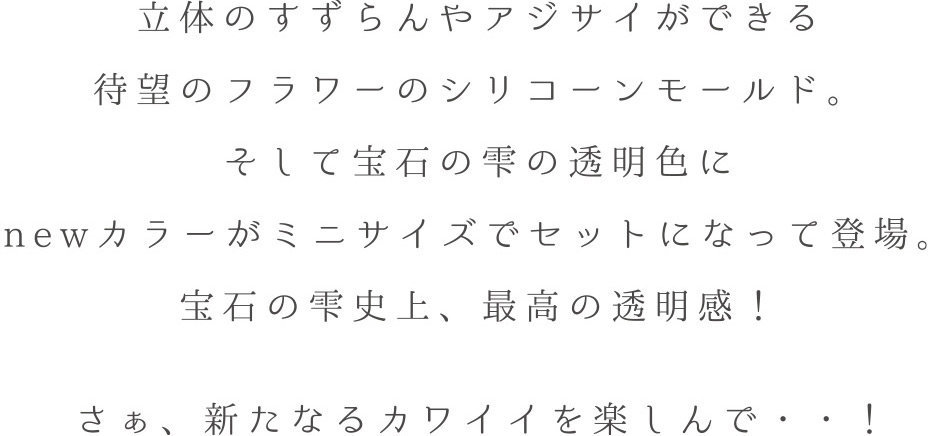 立体のすずらんやアジサイができる待望のフラワーのシリコーンモールド。そして宝石の雫の透明色にnewカラーがミニサイズでセットになって登場。宝石の雫史上、最高の透明感！