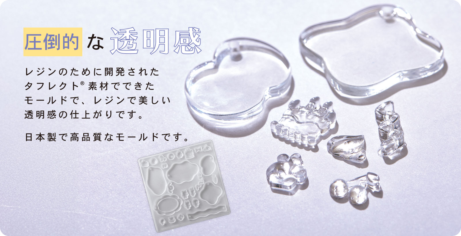 圧倒的な透明感 レジンのために開発されたタフレクト®素材でできたモールドで、レジンで美しい透明感の仕上がりです。日本製で高品質なモールドです。